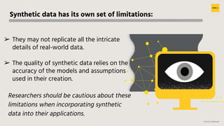 H2O.ai Conﬁdential
Synthetic data has its own set of limitations:
➢ They may not replicate all the intricate
details of real-world data.
➢ The quality of synthetic data relies on the
accuracy of the models and assumptions
used in their creation.
Researchers should be cautious about these
limitations when incorporating synthetic
data into their applications.
 