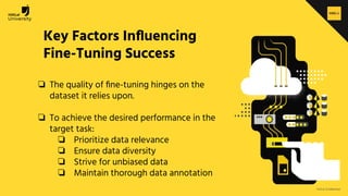 H2O.ai Conﬁdential
Key Factors Inﬂuencing
Fine-Tuning Success
❏ The quality of ﬁne-tuning hinges on the
dataset it relies upon.
❏ To achieve the desired performance in the
target task:
❏ Prioritize data relevance
❏ Ensure data diversity
❏ Strive for unbiased data
❏ Maintain thorough data annotation
 