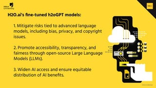H2O.ai Conﬁdential
H2O.ai's ﬁne-tuned h2oGPT models:
1. Mitigate risks tied to advanced language
models, including bias, privacy, and copyright
issues.
2. Promote accessibility, transparency, and
fairness through open-source Large Language
Models (LLMs).
3. Widen AI access and ensure equitable
distribution of AI beneﬁts.
 