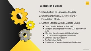 H2O.ai Conﬁdential
Contents at a Glance
1. Introduction to Language Models
2. Understanding LLM Architecture /
Foundation Models
3. Getting Started with LLM Data Studio
● Clean Data for Reliable NLP Models
● Examples of data preparation for LLM downstream
tasks
● Effortless Data Prep with LLM DataStudio
● LLM DataStudio Supported Workﬂows
● Generate your own dataset
● The Workﬂow Builder
● Preparation of a Question Answering Dataset
 
