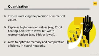 H2O.ai Conﬁdential
Quantization
➢ Involves reducing the precision of numerical
values.
➢ Replaces high-precision values (e.g., 32-bit
ﬂoating-point) with lower bit-width
representations (e.g., 8-bit or lower).
➢ Aims to optimize memory and computation
efficiency in neural networks.
 