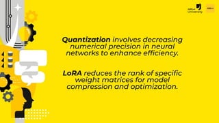 H2O.ai Conﬁdential
Quantization involves decreasing
numerical precision in neural
networks to enhance efﬁciency.
LoRA reduces the rank of speciﬁc
weight matrices for model
compression and optimization.
 