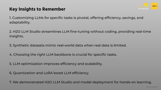 H2O.ai Conﬁdential
1. Customizing LLMs for speciﬁc tasks is pivotal, offering efﬁciency, savings, and
adaptability.
2. H2O LLM Studio streamlines LLM ﬁne-tuning without coding, providing real-time
insights.
3. Synthetic datasets mimic real-world data when real data is limited.
4. Choosing the right LLM backbone is crucial for speciﬁc tasks.
5. LLM optimization improves efﬁciency and scalability.
6. Quantization and LoRA boost LLM efﬁciency.
7. We demonstrated H2O LLM Studio and model deployment for hands-on learning.
Key Insights to Remember
 
