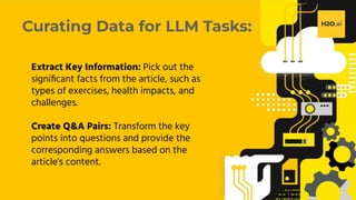 H2O.ai Conﬁdential
Curating Data for LLM Tasks:
Extract Key Information: Pick out the
signiﬁcant facts from the article, such as
types of exercises, health impacts, and
challenges.
Create Q&A Pairs: Transform the key
points into questions and provide the
corresponding answers based on the
article's content.
 