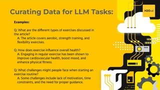 H2O.ai Conﬁdential
Curating Data for LLM Tasks:
Examples:
Q: What are the different types of exercises discussed in
the article?
A: The article covers aerobic, strength training, and
ﬂexibility exercises.
Q: How does exercise inﬂuence overall health?
A: Engaging in regular exercise has been shown to
improve cardiovascular health, boost mood, and
enhance physical ﬁtness.
Q: What challenges might people face when starting an
exercise routine?
A: Some challenges include lack of motivation, time
constraints, and the need for proper guidance.
 