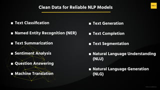 H2O.ai Conﬁdential
■ Text Classiﬁcation
■ Named Entity Recognition (NER)
■ Text Summarization
■ Sentiment Analysis
■ Question Answering
■ Machine Translation
■ Text Generation
■ Text Completion
■ Text Segmentation
■ Natural Language Understanding
(NLU)
■ Natural Language Generation
(NLG)
Clean Data for Reliable NLP Models
 