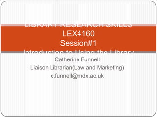 LIBRARY RESEARCH SKILLS
            LEX4160
           Session#1
Introduction to Using the Library
            Catherine Funnell
  Liaison Librarian(Law and Marketing)
          c.funnell@mdx.ac.uk
 