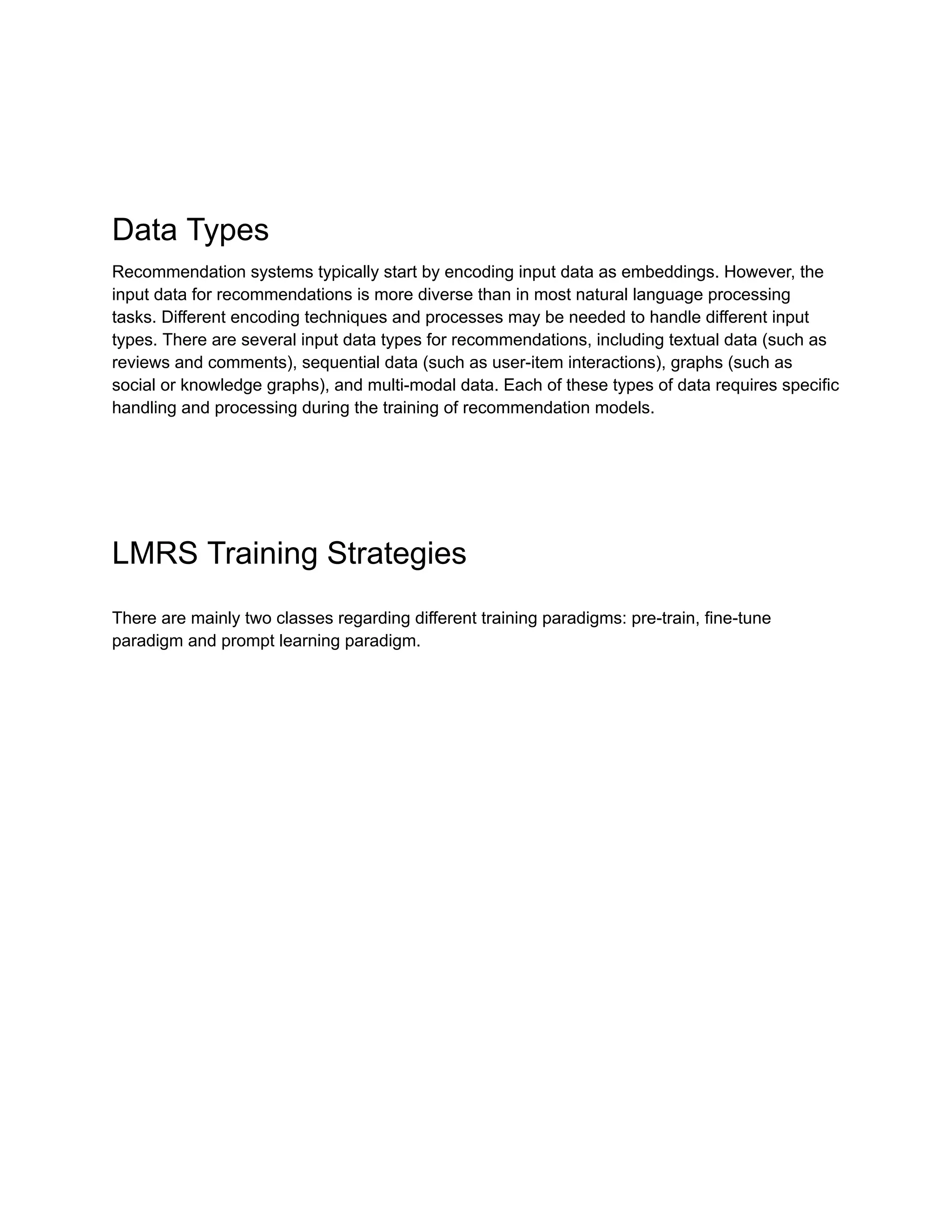 Data Types
Recommendation systems typically start by encoding input data as embeddings. However, the
input data for recommendations is more diverse than in most natural language processing
tasks. Different encoding techniques and processes may be needed to handle different input
types. There are several input data types for recommendations, including textual data (such as
reviews and comments), sequential data (such as user-item interactions), graphs (such as
social or knowledge graphs), and multi-modal data. Each of these types of data requires specific
handling and processing during the training of recommendation models.
LMRS Training Strategies
There are mainly two classes regarding different training paradigms: pre-train, fine-tune
paradigm and prompt learning paradigm.
 