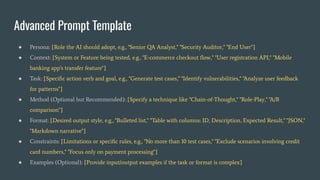 Advanced Prompt Template
● Persona: [Role the AI should adopt, e.g., "Senior QA Analyst," "Security Auditor," "End User"]
● Context: [System or Feature being tested, e.g., "E-commerce checkout ﬂow," "User registration API," "Mobile
banking app's transfer feature"]
● Task: [Speciﬁc action verb and goal, e.g., "Generate test cases," "Identify vulnerabilities," "Analyze user feedback
for patterns"]
● Method (Optional but Recommended): [Specify a technique like "Chain-of-Thought," "Role-Play," "A/B
comparison"]
● Format: [Desired output style, e.g., "Bulleted list," "Table with columns: ID, Description, Expected Result," "JSON,"
"Markdown narrative"]
● Constraints: [Limitations or speciﬁc rules, e.g., "No more than 10 test cases," "Exclude scenarios involving credit
card numbers," "Focus only on payment processing"]
● Examples (Optional): [Provide input/output examples if the task or format is complex]
 