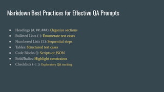 Markdown Best Practices for Effective QA Prompts
● Headings (#, ##, ###): Organize sections
● Bulleted Lists (-): Enumerate test cases
● Numbered Lists (1.): Sequential steps
● Tables: Structured test cases
● Code Blocks (```): Scripts or JSON
● Bold/Italics: Highlight constraints
● Checklists (- [ ]): Exploratory QA tracking
 