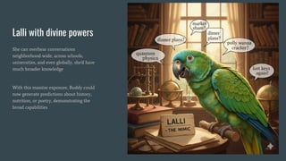 Lalli with divine powers
She can overhear conversations
neighborhood-wide, across schools,
universities, and even globally, she’d have
much broader knowledge
With this massive exposure, Buddy could
now generate predictions about history,
nutrition, or poetry, demonstrating the
broad capabilities
 