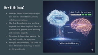 How LLMs learn?
● LLMs are trained on vast amounts of text
data from the internet (books, articles,
websites, conversations).
● The Goal: To predict the next word in a
sequence. This seems simple but forces the
model to learn grammar, facts, reasoning,
and even some creativity.
● Technique: Self-supervised learning – the
data itself provides the supervision.
● Example: If the model sees "The cat sat on
the...", it learns that "mat," "rug," or "couch"
are likely next words.
 
