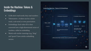 Inside the Machine: Tokens &
Embeddings
● LLMs don't read words; they read numbers.
● Tokenization : A token can be a whole
word, a sub-word, or even punctuation.
● Embeddings: Each token ID is then
converted into a high-dimensional vector of
numbers, called an embedding
● Words with similar meanings (e.g., "king"
and "queen") have similar embedding
vectors.
 