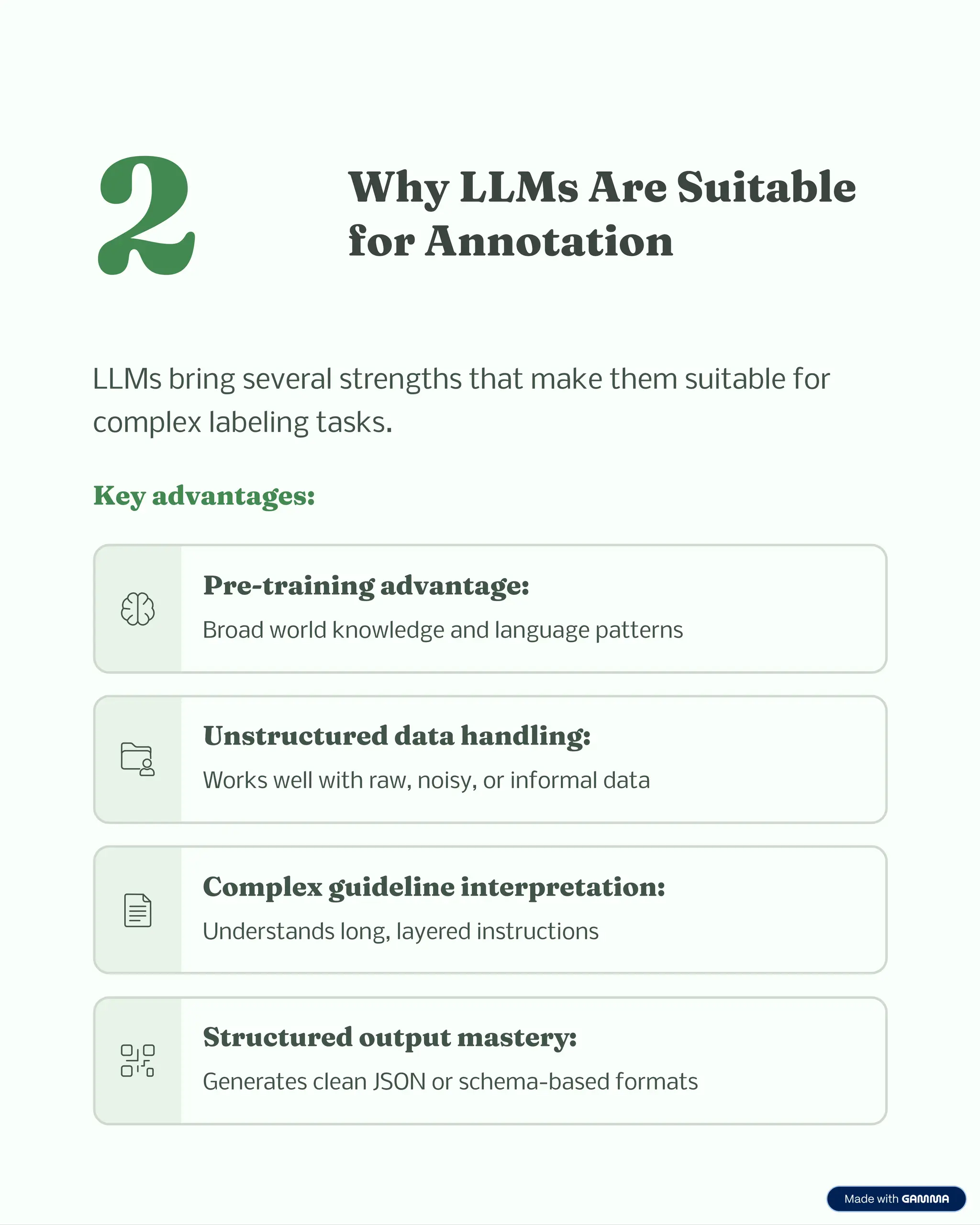 2 W y LLM Are Suitable
for A otatio
LLMs bring several strengths that make them suitable for
complex labeling tasks.
Key adva tage :
Pre-trai i g adva tage:
Broad world knowledge and language patterns
U tructured data a dli g:
Works well with raw, noisy, or informal data
Co plex guideli e i terpretatio :
Understands long, layered instructions
Structured output a tery:
Generates clean JSON or schema-based formats
 