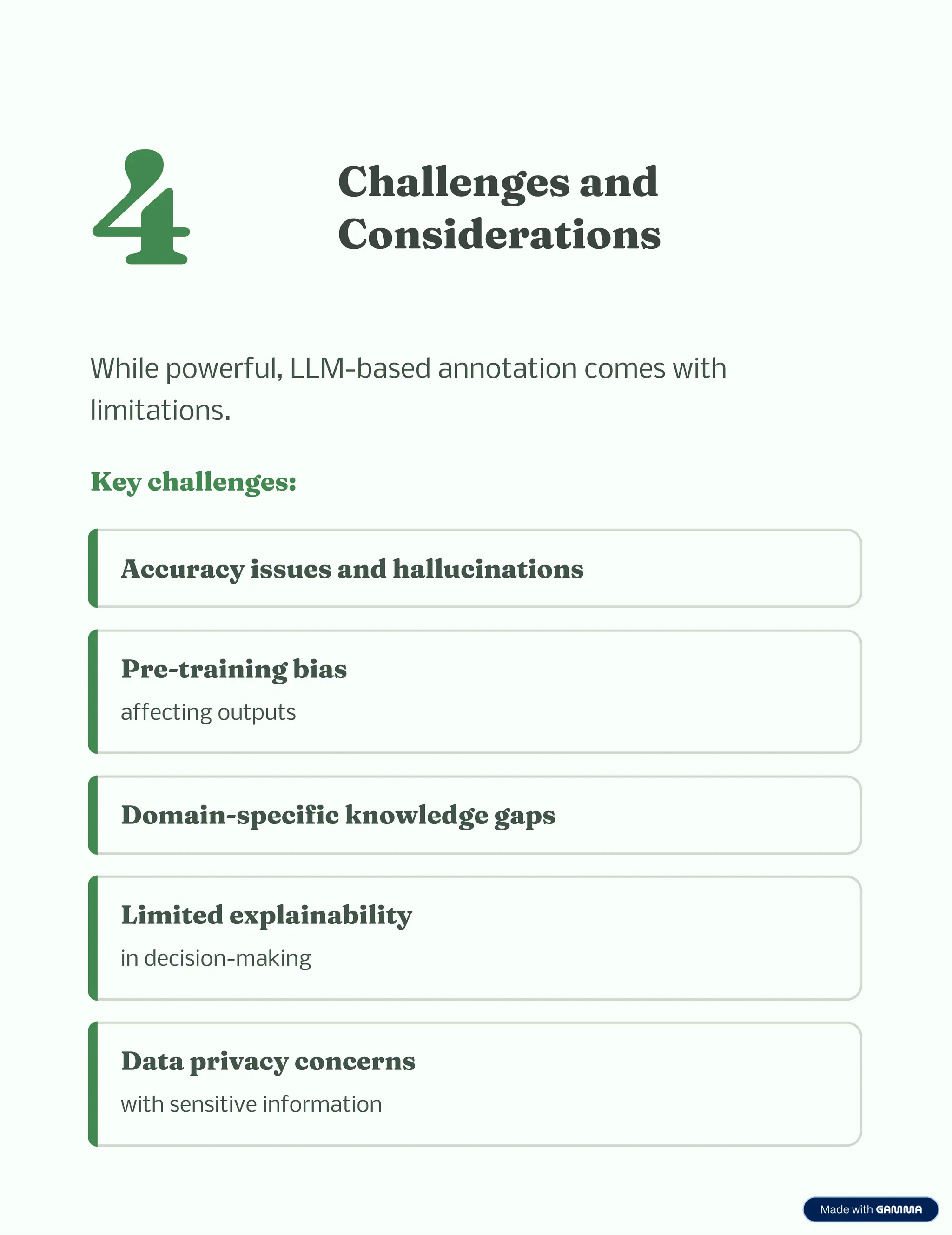 4 C alle ge a d
Co ideratio
While powerful, LLM-based annotation comes with
limitations.
Key c alle ge :
Accuracy i ue a d alluci atio
Pre-trai i g bia
affecting outputs
Do ai - pecific k owledge gap
Li ited explai ability
in decision-making
Data privacy co cer
with sensitive information
 