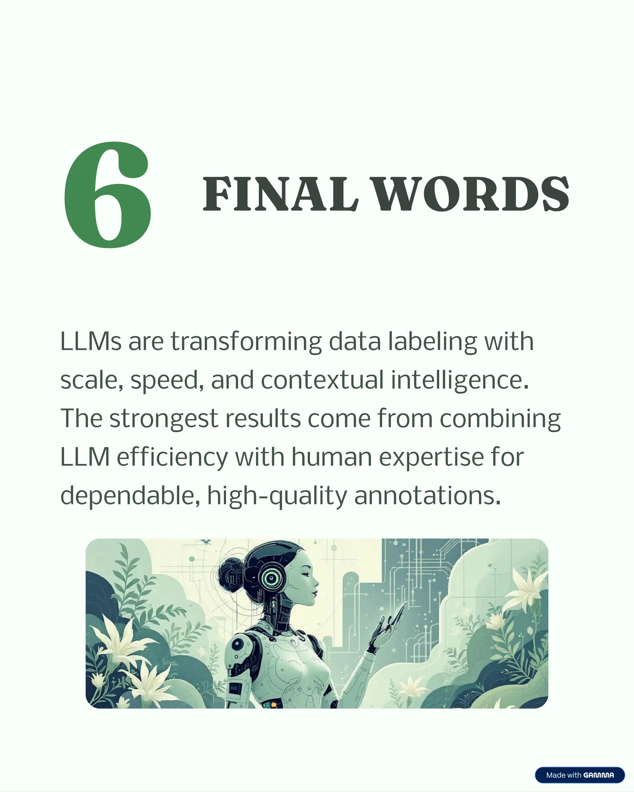 6 FINAL WORDS
LLMs are transforming data labeling with
scale, speed, and contextual intelligence.
The strongest results come from combining
LLM efficiency with human expertise for
dependable, high-quality annotations.
 
