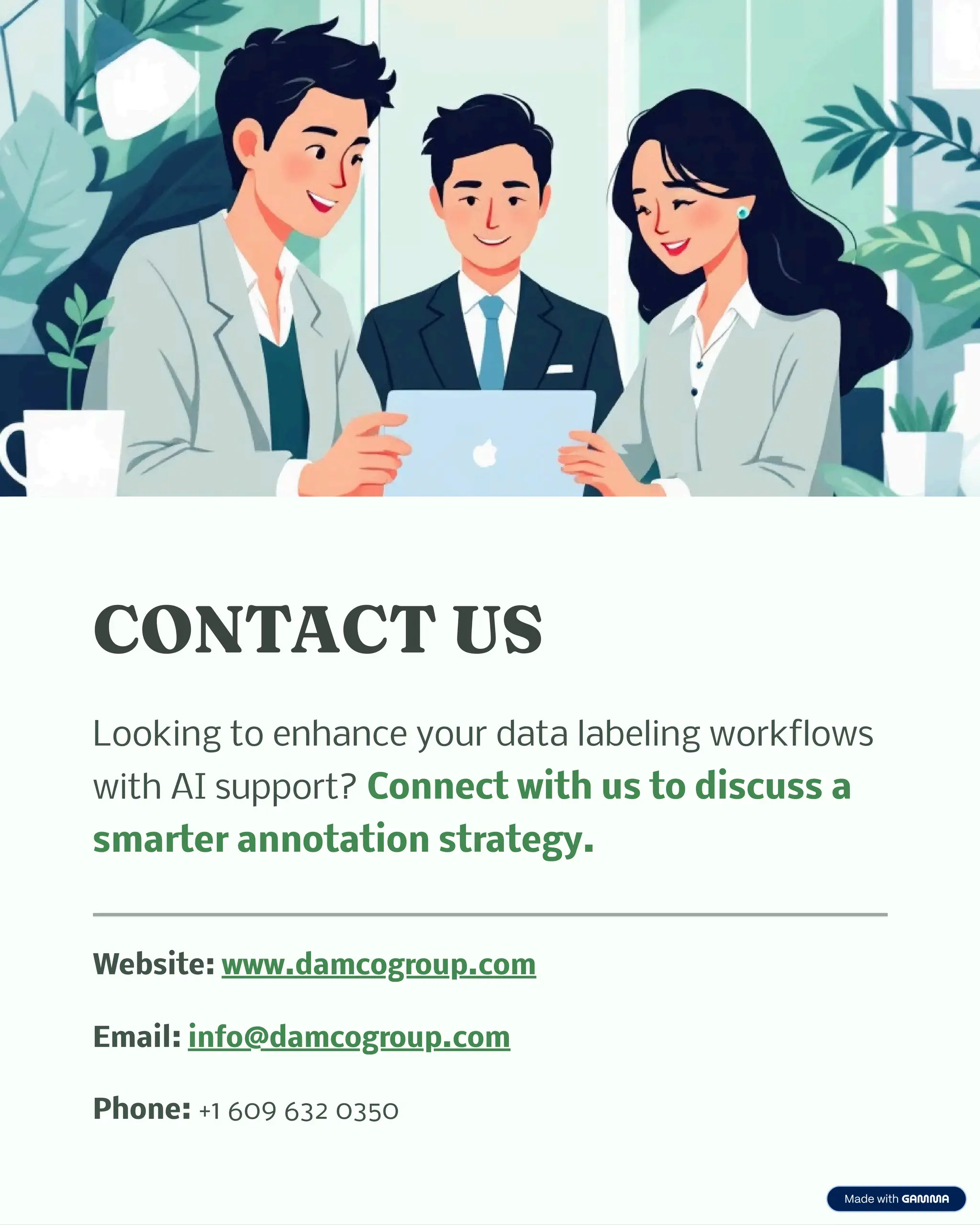 CONTACT US
Looking to enhance your data labeling workflows
with AI support? Connect with us to discuss a
smarter annotation strategy.
Website: www.damcogroup.com
Email: info@damcogroup.com
Phone: +1 609 632 0350
 