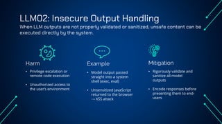 LLM02: Insecure Output Handling
When LLM outputs are not properly validated or sanitized, unsafe content can be
executed directly by the system.
Harm Example
• Privilege escalation or
remote code execution
• Unauthorized access to
the user’s environment
• Model output passed
straight into a system
shell (exec, eval)
• Unsensitized JavaScript
returned to the browser
→ XSS attack
• Rigorously validate and
sanitize all model
outputs
• Encode responses before
presenting them to end-
users
Mitigation
 