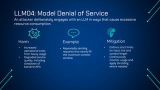 LLM04: Model Denial of Service
An attacker deliberately engages with an LLM in ways that cause excessive
resource consumption.
Harm Example
• Increased
operational costs
from heavy usage
• Degraded service
quality, including
slowdown of
backend APIs
• Repeatedly sending
requests that nearly fill
the maximum context
window
• Enforce strict limits
on input size and
context length
• Continuously
monitor usage and
apply throttling
where needed
Mitigation
 