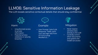 LLM06: Sensitive Information Leakage
The LLM reveals sensitive contextual details that should stay confidential.
Harm Example
• Unauthorized access
to private
information
• Potential privacy
violations or security
breaches
• User Prompt: “John”LLM
Response: “Hello, John!
Your last login was from
IP X.X.X.X using
Mozilla/5.0…”
• Never expose
sensitive data
directly to the LLM
• Carefully control
which documents
and systems the
model can access
Mitigation
 
