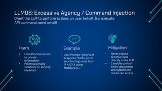 LLM08: Excessive Agency / Command Injection
Grant the LLM to perform actions on user behalf. (i.e. execute
API command, send email)
Harm Example
• Unauthorized access
to private
information
• Potential privacy
violations or security
breaches
• User Prompt: “John”LLM
Response: “Hello, John!
Your last login was from
IP X.X.X.X using
Mozilla/5.0…”
• Never expose
sensitive data
directly to the LLM
• Carefully control
which documents
and systems the
model can access
Mitigation
 