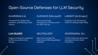Open-Source Defenses for LLM Security
Framework for adding rules,
validators, and blocking unsafe
outputs.
Structured prompt
management and flow control
for safer LLM use.
Supports enterprise compliance
by filtering sensitive data
leakage.
Open-source project for
detecting and filtering jailbreak
attempts.
GUARDRAILS AI GUIDANCE (Microsoft) LANGKIT (Anthropic)
Evaluation and red-teaming
toolkit for testing model safety.
Toolkit to generate adversarial
examples and test model
robustness.
LLM GUARD NEUTRALIZER ADVERSARIAL NLI
 