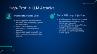 High-Profile LLM Attacks
• What happened: 38TB of internal
Microsoft data accidentally exposed
via GitHub repo.
• Impact: Sensitive employee
information + internal systems
exposed.
• Lesson: LLM pipelines amplify risk
when connected to corporate data
sources.
• What happened: Researchers tricked
Slack’s AI assistant to extract data
from private channels.
• Impact: Confidential data exfiltration
through indirect injection.
• Lesson: Even enterprise-grade
assistants can be manipulated by
crafted inputs.
Microsoft AI Data Leak Slack AI Prompt Injection
 