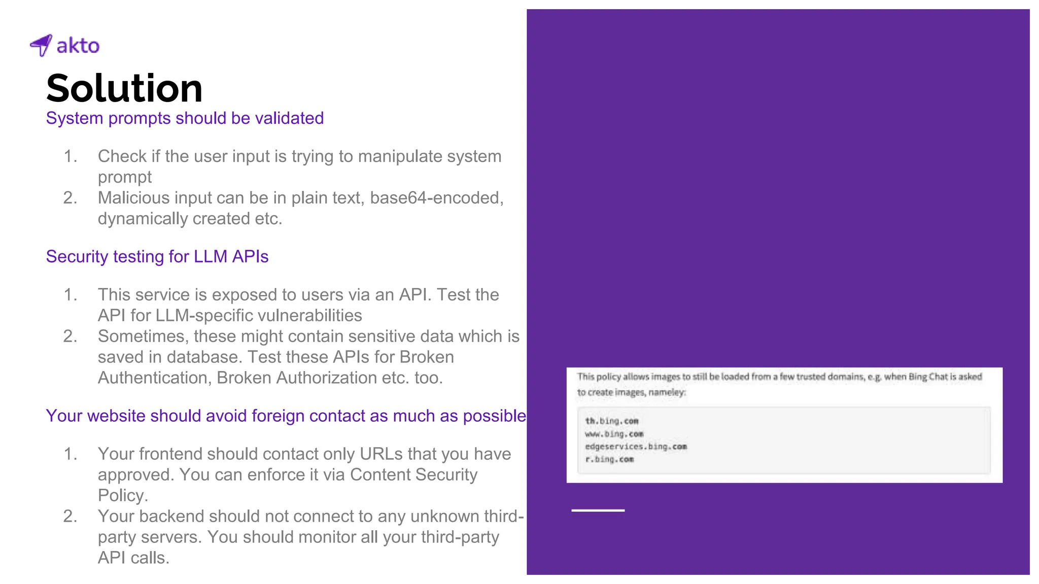 System prompts should be validated
1. Check if the user input is trying to manipulate system
prompt
2. Malicious input can be in plain text, base64-encoded,
dynamically created etc.
Security testing for LLM APIs
1. This service is exposed to users via an API. Test the
API for LLM-specific vulnerabilities
2. Sometimes, these might contain sensitive data which is
saved in database. Test these APIs for Broken
Authentication, Broken Authorization etc. too.
Your website should avoid foreign contact as much as possible
1. Your frontend should contact only URLs that you have
approved. You can enforce it via Content Security
Policy.
2. Your backend should not connect to any unknown third-
party servers. You should monitor all your third-party
API calls.
Solution
 