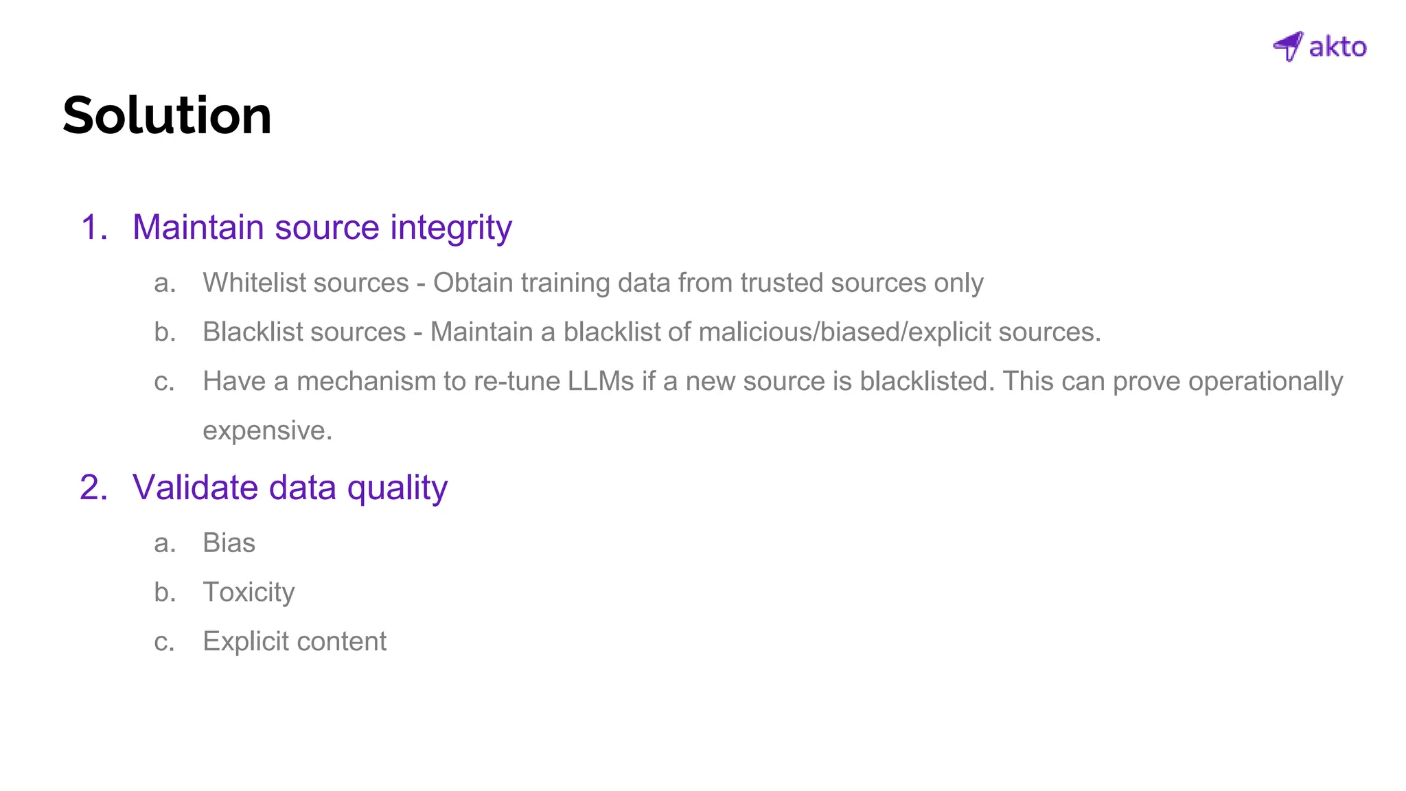 Solution
1. Maintain source integrity
a. Whitelist sources - Obtain training data from trusted sources only
b. Blacklist sources - Maintain a blacklist of malicious/biased/explicit sources.
c. Have a mechanism to re-tune LLMs if a new source is blacklisted. This can prove operationally
expensive.
2. Validate data quality
a. Bias
b. Toxicity
c. Explicit content
 