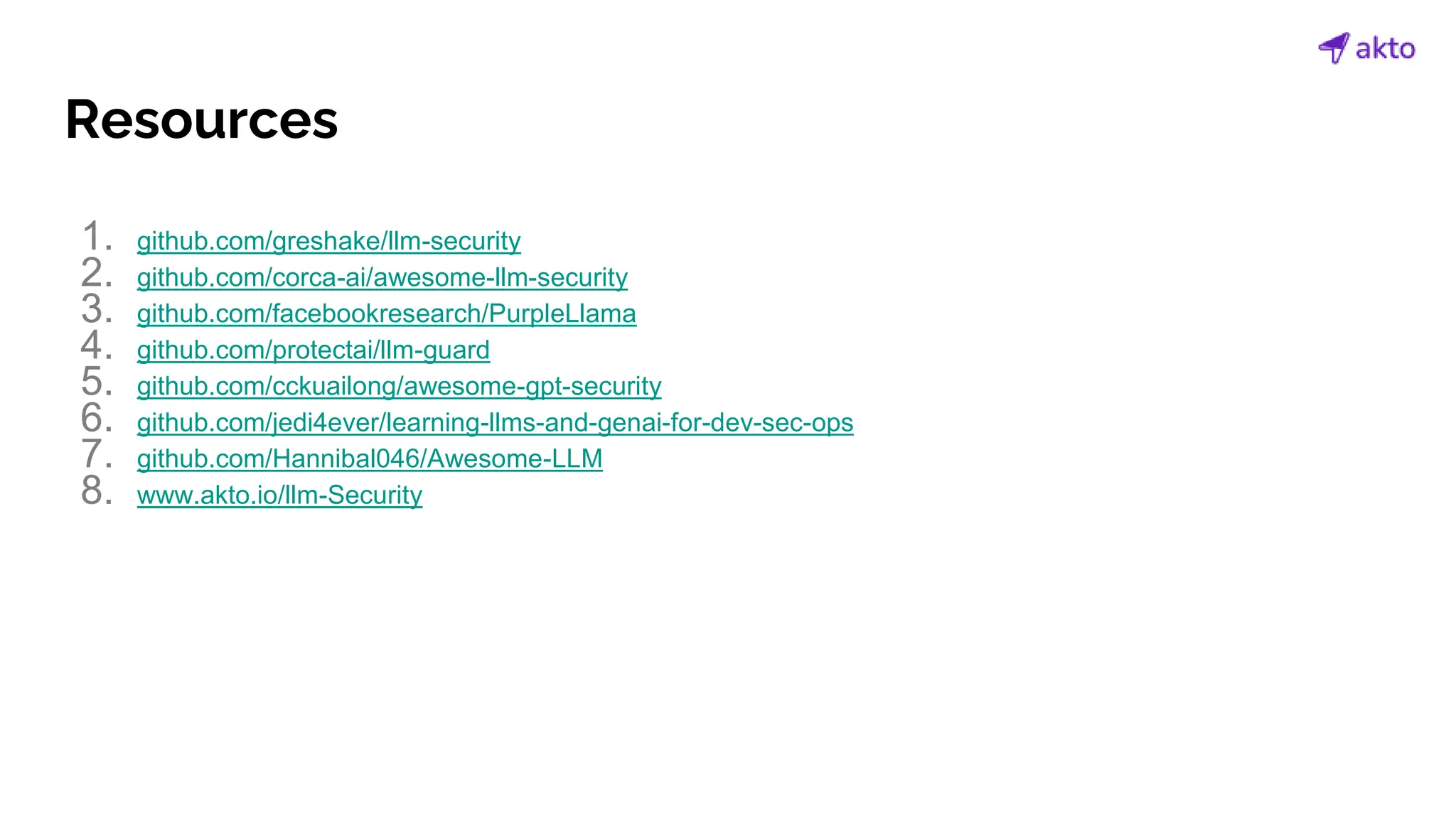 Resources
1. github.com/greshake/llm-security
2. github.com/corca-ai/awesome-llm-security
3. github.com/facebookresearch/PurpleLlama
4. github.com/protectai/llm-guard
5. github.com/cckuailong/awesome-gpt-security
6. github.com/jedi4ever/learning-llms-and-genai-for-dev-sec-ops
7. github.com/Hannibal046/Awesome-LLM
8. www.akto.io/llm-Security
 