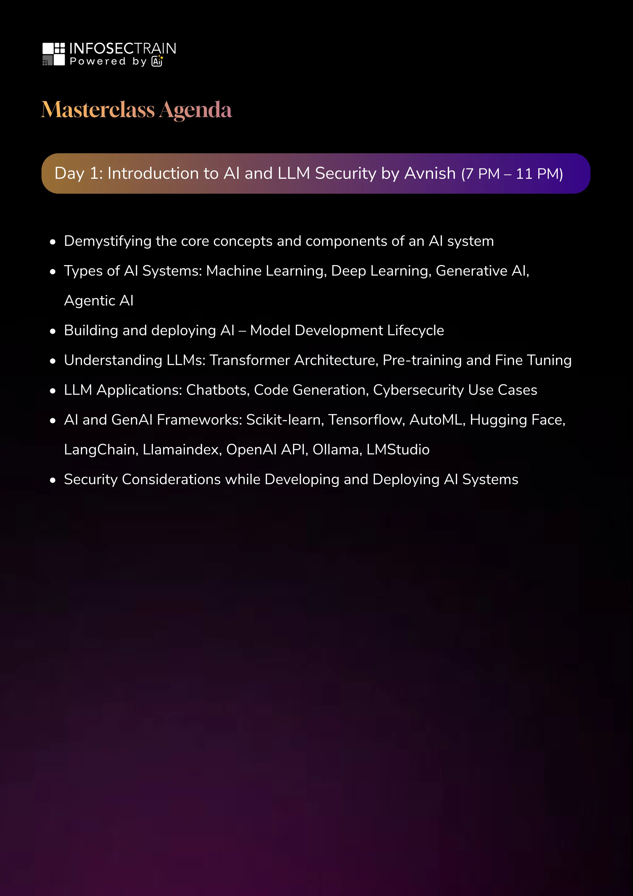 Masterclass Agenda
Day 1: Introduction to AI and LLM Security by Avnish (7 PM – 11 PM)
Demystifying the core concepts and components of an AI system

Types of AI Systems: Machine Learning, Deep Learning, Generative AI,
Agentic AI

Building and deploying AI – Model Development Lifecycle

Understanding LLMs: Transformer Architecture, Pre-training and Fine Tuning

LLM Applications: Chatbots, Code Generation, Cybersecurity Use Cases

AI and GenAI Frameworks: Scikit-learn, Tensorflow, AutoML, Hugging Face,
LangChain, Llamaindex, OpenAI API, Ollama, LMStudio

Security Considerations while Developing and Deploying AI Systems
 