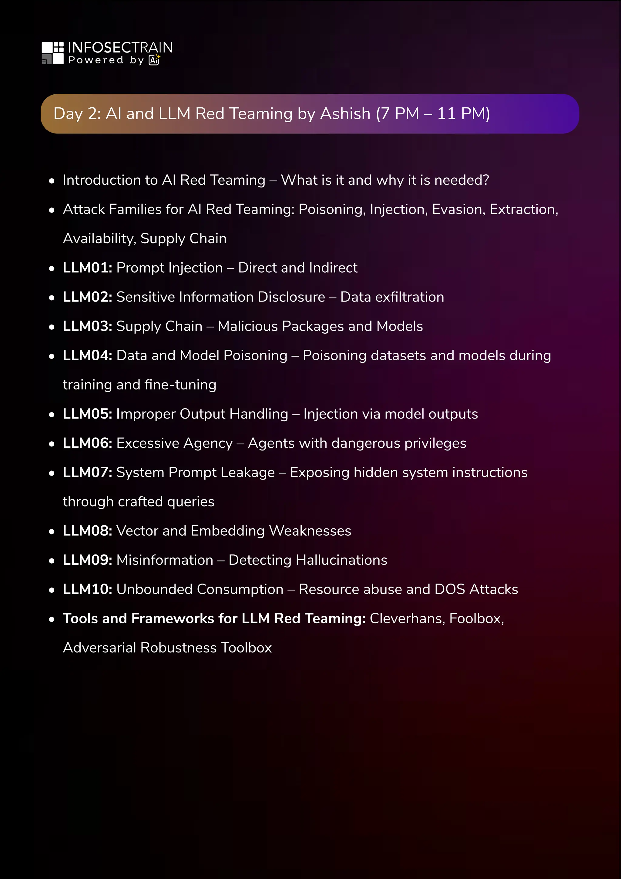 Day 2: AI and LLM Red Teaming by Ashish (7 PM – 11 PM)
Introduction to AI Red Teaming – What is it and why it is needed?

Attack Families for AI Red Teaming: Poisoning, Injection, Evasion, Extraction,
Availability, Supply Chain

LLM01: Prompt Injection – Direct and Indirect

LLM02: Sensitive Information Disclosure – Data exfiltration

LLM03: Supply Chain – Malicious Packages and Models

LLM04: Data and Model Poisoning – Poisoning datasets and models during
training and fine-tuning

LLM05: Improper Output Handling – Injection via model outputs

LLM06: Excessive Agency – Agents with dangerous privileges

LLM07: System Prompt Leakage – Exposing hidden system instructions
through crafted queries

LLM08: Vector and Embedding Weaknesses

LLM09: Misinformation – Detecting Hallucinations

LLM10: Unbounded Consumption – Resource abuse and DOS Attacks

Tools and Frameworks for LLM Red Teaming: Cleverhans, Foolbox,
Adversarial Robustness Toolbox
 