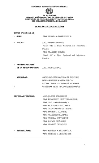 REPÚBLICA BOLIVARIANA DE VENEZUELA
EN SU NOMBRE
JUZGADO VIGÉSIMO OCTAVO DE PRIMERA INSTANCIA
EN FUNCIÓN DE JUICIO DEL CIRCUITO JUDICIAL PENAL
DEL ÁREAMETROPOLITANA DE CARACAS
1
SENTENCIA CONDENATORIA
CAUSA Nº 28J-810-14
• JUEZ: ABG. SUSANA V. BARREIROS R.
• FISCAL: ABG. NARDA SANABRIA
Fiscal 2da a Nivel Nacional del Ministerio
Público
ABG. FRANKLIN NIEVES
Fiscal 41º a Nivel Nacional del Ministerio
Público
• REPRESENTANTES
DE LA PROCURADURIA: ABG. MIGUEL SILVA
ACUSADOS: ANGEL DE JESUS GONZALEZ SANCHEZ
DEMIAN DANIEL MARTIN GARCIA
LEOPOLDO EDUARDO LÓPEZ MENDOZA
• CHRISTIAN RENE HOLDACK HERNANDEZ
DEFENSAS PRIVADAS: ABG. ELENIS RODRIGUEZ
ABG. RIGOBERTO QUINTERO AZUAJE
ABG. JOEL ANTONIO GARCIA
ABG. MONSERRAT PALLARES
ABG. JUAN CARLOS GUTIERREZ
ABG. ROBERTO MARRERO
ABG. FRANCISCO SANTANA
ABG. ANDREA SANTACRUZ
ABG. RAFAEL QUIÑONEZ
ABG. ADMHED QUIÑONEZ
• SECRETARIAS: ABG. MARIELA A. PLASENCIA A.
ABG. SIDELGY C. JIMENEZ CH.
_____________________________________________________________________
 