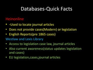 Databases-Quick Facts
Heinonline
• -Used to locate journal articles
• Does not provide cases(Modern) or legislation
• English Reports(pre 1865 cases)
Westlaw and Lexis Library
• Access to legislation case law, journal articles
• Also current awareness(status updates legislation
  and cases)
• EU legislation,cases,journal articles
 