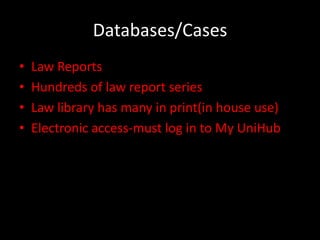 Databases/Cases
•   Law Reports
•   Hundreds of law report series
•   Law library has many in print(in house use)
•   Electronic access-must log in to My UniHub
 