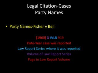 Legal Citation-Cases
              Party Names

• Party Names-Fisher v Bell

                 [1960] 3 WLR 919
           Date-Year case was reported
      Law Report Series where it was reported
           Volume of Law Report Series
            Page in Law Report Volume
 