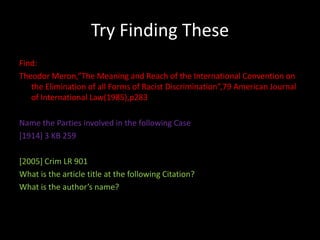 Try Finding These
Find:
Theodor Meron,”The Meaning and Reach of the International Convention on
   the Elimination of all Forms of Racist Discrimination”,79 American Journal
   of International Law(1985),p283

Name the Parties involved in the following Case
[1914] 3 KB 259

[2005] Crim LR 901
What is the article title at the following Citation?
What is the author’s name?
 