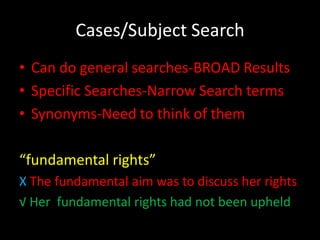 Cases/Subject Search
• Can do general searches-BROAD Results
• Specific Searches-Narrow Search terms
• Synonyms-Need to think of them

“fundamental rights”
X The fundamental aim was to discuss her rights
√ Her fundamental rights had not been upheld
 