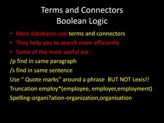 Terms and Connectors
              Boolean Logic
• Most databases use terms and connectors
• They help you to search more efficiently
• Some of the most useful are :
/p find in same paragraph
/s find in same sentence
Use “ Quote marks” around a phrase BUT NOT Lexis!!
Truncation employ*(employee, employer,employment)
Spelling-organi?ation-organization,organisation
 