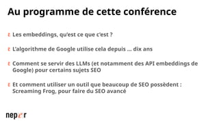Au programme de cette conférence
 Les embeddings, qu’est ce que c’est ?
 L’algorithme de Google utilise cela depuis … dix ans
 Comment se servir des LLMs (et notamment des API embeddings de
Google) pour certains sujets SEO
 Et comment utiliser un outil que beaucoup de SEO possèdent :
Screaming Frog, pour faire du SEO avancé
 