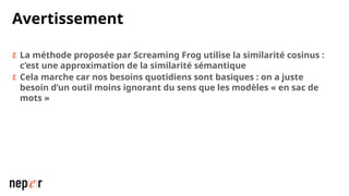 Avertissement
 La méthode proposée par Screaming Frog utilise la similarité cosinus :
c’est une approximation de la similarité sémantique
 Cela marche car nos besoins quotidiens sont basiques : on a juste
besoin d’un outil moins ignorant du sens que les modèles « en sac de
mots »
 