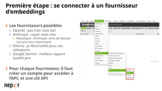 Première étape : se connecter à un fournisseur
d’embeddings
 Les fournisseurs possibles
 OpenAI : pas cher mais bof
 Anthropic : super mais cher
 Remarque : Anthropic vient de baisser
ses prix tout récemment
 Ollama : je déconseille pour ces
utilisations
 Google Gemini : meilleur rapport
qualité prix
 Pour chaque fournisseur, il faut
créer un compte pour accéder à
l’API, et une clé API
 