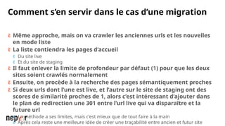 Comment s’en servir dans le cas d’une migration
 Même approche, mais on va crawler les anciennes urls et les nouvelles
en mode liste
 La liste contiendra les pages d’accueil
 Du site live
 Et du site de staging
 Il faut enlever la limite de profondeur par défaut (1) pour que les deux
sites soient crawlés normalement
 Ensuite, on procède à la recherche des pages sémantiquement proches
 Si deux urls dont l’une est live, et l’autre sur le site de staging ont des
scores de similarité proches de 1, alors c’est intéressant d’ajouter dans
le plan de redirection une 301 entre l’url live qui va disparaître et la
future url
 La méthode a ses limites, mais c’est mieux que de tout faire à la main
 Après cela reste une meilleure idée de créer une traçabilité entre ancien et futur site
 