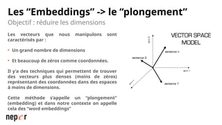 Les “Embeddings” -> le “plongement”
Les vecteurs que nous manipulons sont
caractérisés par :
• Un grand nombre de dimensions
• Et beaucoup de zéros comme coordonnées.
Il y’a des techniques qui permettent de trouver
des vecteurs plus denses (moins de zéros)
représentant des coordonnées dans des espaces
à moins de dimensions.
Cette méthode s’appelle un “plongement”
(embedding) et dans notre contexte on appelle
cela des “word embeddings”
Objectif : réduire les dimensions
 