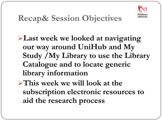 Recap& Session Objectives

Last week we looked at navigating
 our way around UniHub and My
 Study /My Library to use the Library
 Catalogue and to locate generic
 library information
This week we will look at the
 subscription electronic resources to
 aid the research process
 