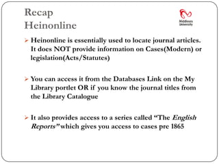 Recap
Heinonline
 Heinonline is essentially used to locate journal articles.
  It does NOT provide information on Cases(Modern) or
  legislation(Acts/Statutes)

 You can access it from the Databases Link on the My
  Library portlet OR if you know the journal titles from
  the Library Catalogue

 It also provides access to a series called “The English
  Reports” which gives you access to cases pre 1865
 