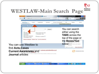 WESTLAW-Main Search Page


                         You can search
                         either using the
                         TABS across the
                         top of the page or
                         the Boxes/Text
          You            below
You can use Westlaw to
find Acts,Cases
Current Awareness and
Journal articles
 