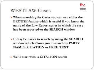 WESTLAW-Cases
 When searching for Cases you can use either the
 BROWSE feature-which is useful if you know the
 name of the Law Report series in which the case
 has been reported-or the SEARCH window

 It may be easier to search by using the SEARCH
 window which allows you to search by PARTY
 NAMES, CITATION or FREE TEXT

 We’’ll start with a CITATION search
 