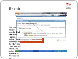 Result



Westlaw
indexes
specific Full
Text Law
Reports
series (those
published by
the ICLR)and
Lexis indexes
others.The
series
available in
Westlaw will
be
 