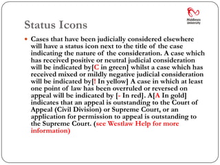 Status Icons
 Cases that have been judicially considered elsewhere
  will have a status icon next to the title of the case
  indicating the nature of the consideration. A case which
  has received positive or neutral judicial consideration
  will be indicated by[C in green] whilst a case which has
  received mixed or mildly negative judicial consideration
  will be indicated by[! In yellow] A case in which at least
  one point of law has been overruled or reversed on
  appeal will be indicated by [- In red]. A[A In gold]
  indicates that an appeal is outstanding to the Court of
  Appeal (Civil Division) or Supreme Court, or an
  application for permission to appeal is outstanding to
  the Supreme Court. (see Westlaw Help for more
  information)
 